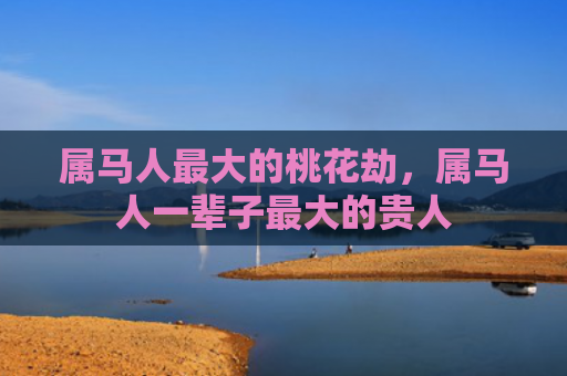 属马人最大的桃花劫，属马人一辈子最大的贵人
