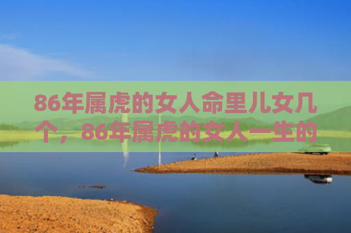 86年属虎的女人命里儿女几个，86年属虎的女人一生的婚姻