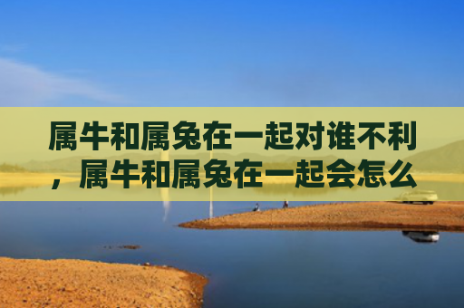 属牛和属兔在一起对谁不利，属牛和属兔在一起会怎么样，牛年和兔年配对有什么特点