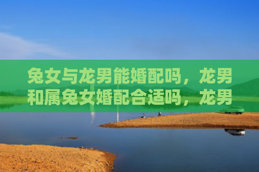 兔女与龙男能婚配吗，龙男和属兔女婚配合适吗，龙男和属兔女的婚姻是否美满