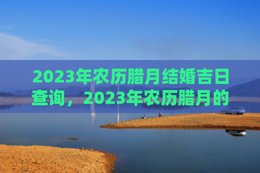 2023年农历腊月结婚吉日查询，2023年农历腊月的兔宝宝命运解析