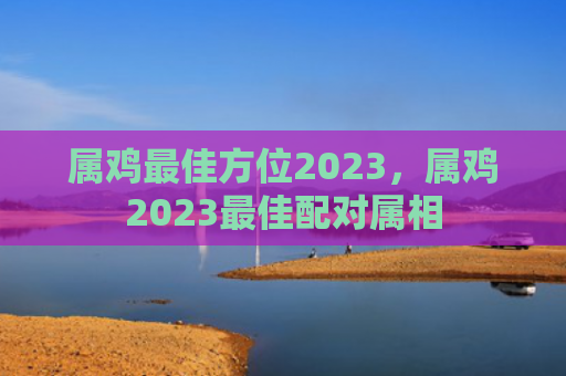 属鸡最佳方位2023，属鸡2023最佳配对属相