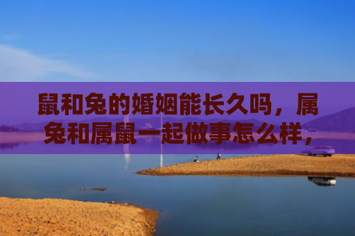 鼠和兔的婚姻能长久吗，属兔和属鼠一起做事怎么样，会有哪些优势和挑战