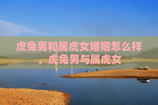 虎兔男和属虎女婚姻怎么样，虎兔男与属虎女