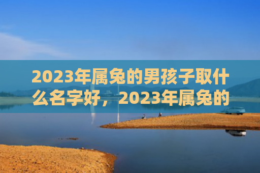 2023年属兔的男孩子取什么名字好，2023年属兔的女人运气如何，2023年属兔的女人运势分析报告