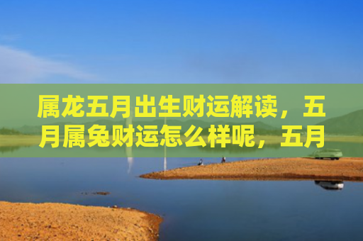 属龙五月出生财运解读，五月属兔财运怎么样呢，五月份属兔人的财运分析