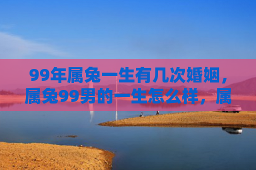 99年属兔一生有几次婚姻，属兔99男的一生怎么样，属兔99男的人生经历