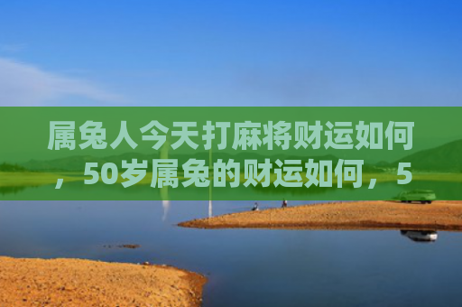 属兔人今天打麻将财运如何，50岁属兔的财运如何，50岁属兔的不可忽视的财运状况
