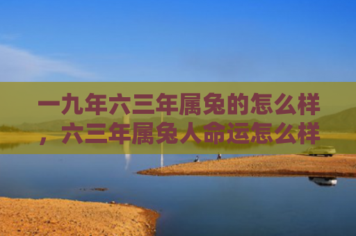 一九年六三年属兔的怎么样，六三年属兔人命运怎么样，六三年属兔人的命运分析