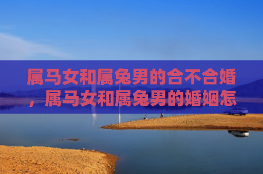 属马女和属兔男的合不合婚，属马女和属兔男的婚姻怎么样呀，属马女与属兔男的婚姻幸福美满