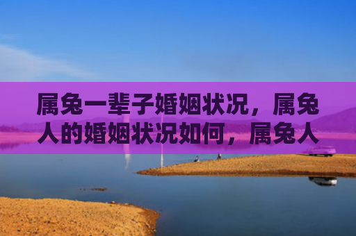 属兔一辈子婚姻状况，属兔人的婚姻状况如何，属兔人的婚姻生活