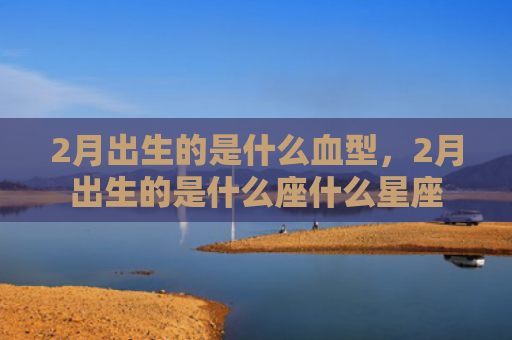 2月出生的是什么血型，2月出生的是什么座什么星座