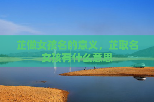 芷做女孩名的意义，芷取名女孩有什么意思