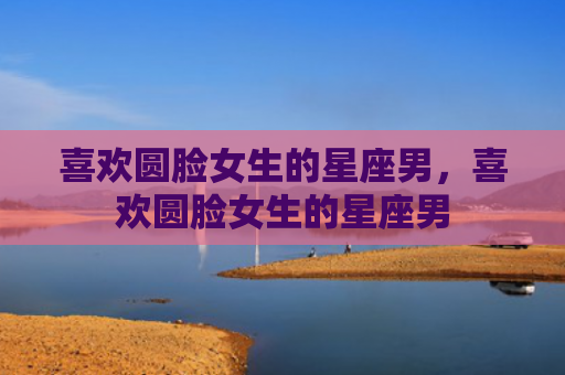 喜欢圆脸女生的星座男，喜欢圆脸女生的星座男