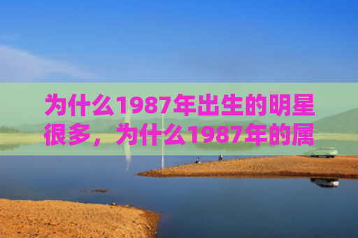 为什么1987年出生的明星很多，为什么1987年的属兔男容易胆小怕事，1987年属兔男的性格特点