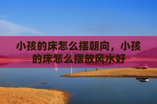小孩的床怎么摆朝向，小孩的床怎么摆放风水好