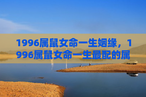 1996属鼠女命一生姻缘，1996属鼠女命一生最配的属相