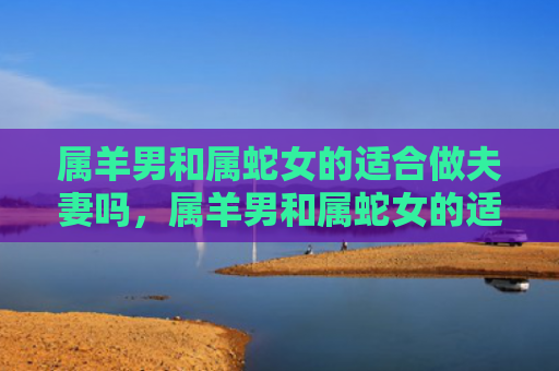 属羊男和属蛇女的适合做夫妻吗，属羊男和属蛇女的适合做夫妻吗