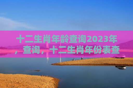 十二生肖年龄查询2023年，查询，十二生肖年份表查询
