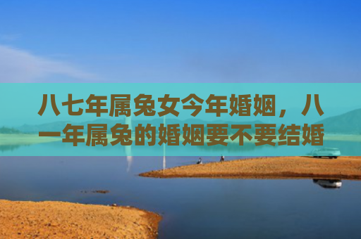 八七年属兔女今年婚姻，八一年属兔的婚姻要不要结婚，八一年属兔的婚姻运势如何