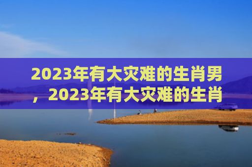 2023年有大灾难的生肖男，2023年有大灾难的生肖