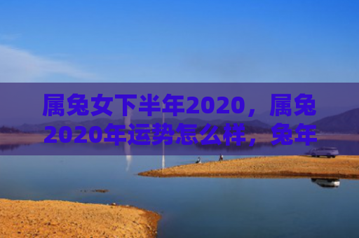 属兔女下半年2020，属兔2020年运势怎么样，兔年运势解析