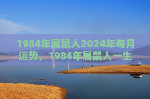 1984年属鼠人2024年每月运势，1984年属鼠人一生的大劫年