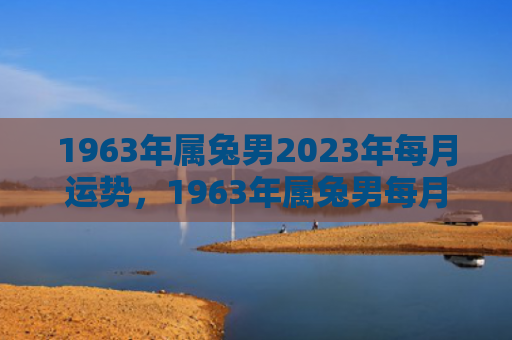 1963年属兔男2023年每月运势，1963年属兔男每月运势怎么样，1963年属兔男的每月运势一览