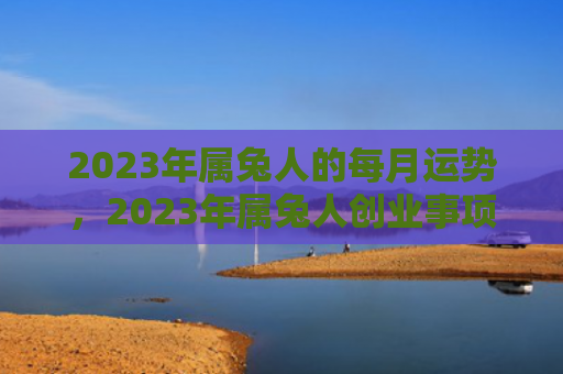 2023年属兔人的每月运势，2023年属兔人创业事项