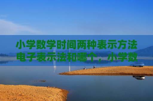 小学数学时间两种表示方法电子表示法和哪个，小学数学时间两种表示方法