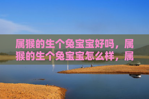 属猴的生个兔宝宝好吗，属猴的生个兔宝宝怎么样，属猴的生兔宝宝是否可行