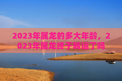 2023年属龙的多大年龄，2023年属龙终于转运了吗