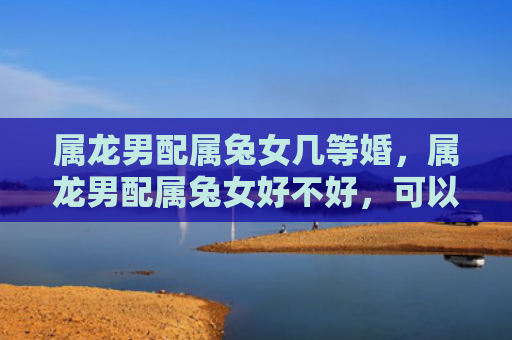属龙男配属兔女几等婚，属龙男配属兔女好不好，可以考虑属龙男和属兔女的爱情关系