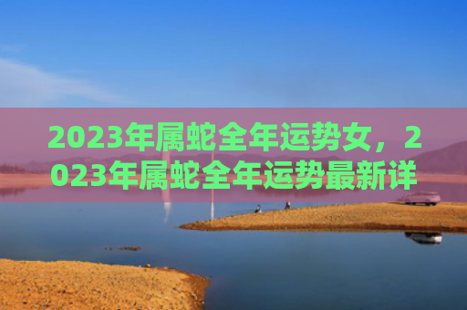 2023年属蛇全年运势女，2023年属蛇全年运势最新详解