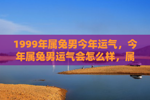 1999年属兔男今年运气，今年属兔男运气会怎么样，属兔男本命年的运势如何
