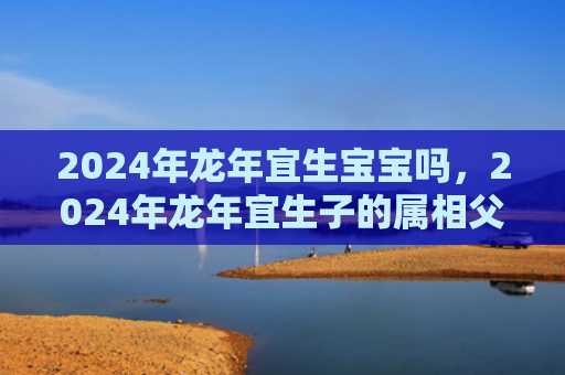 2024年龙年宜生宝宝吗，2024年龙年宜生子的属相父母