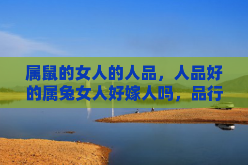 属鼠的女人的人品，人品好的属兔女人好嫁人吗，品行优秀的属兔女人有哪些优点