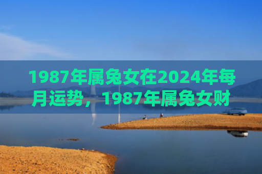 1987年属兔女在2024年每月运势，1987年属兔女财运怎么样啊，1987年属兔女财运展望