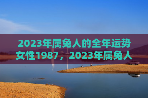 2023年属兔人的全年运势女性1987，2023年属兔人的全年运势如何