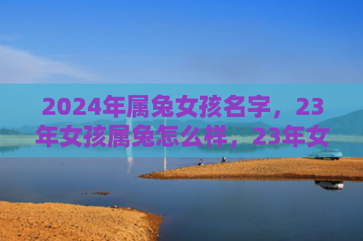 2024年属兔女孩名字，23年女孩属兔怎么样，23年女孩属兔的性格特点