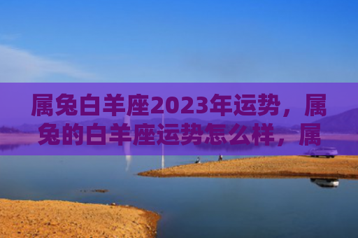 属兔白羊座2023年运势，属兔的白羊座运势怎么样，属兔的白羊座今年的运势如何