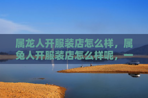 属龙人开服装店怎么样，属兔人开服装店怎么样呢，一场邂逅时尚与激情