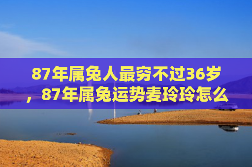 87年属兔人最穷不过36岁，87年属兔运势麦玲玲怎么样，麦玲玲的兔年运势详解