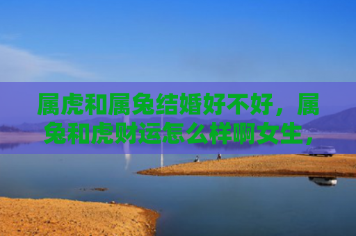 属虎和属兔结婚好不好，属兔和虎财运怎么样啊女生，属兔和虎的财运如何