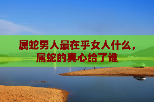 属蛇男人最在乎女人什么，属蛇的真心给了谁