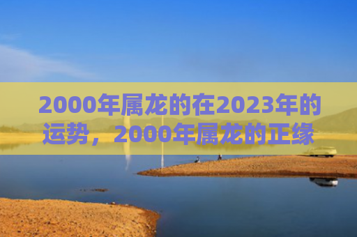 2000年属龙的在2023年的运势，2000年属龙的正缘最佳生肖女