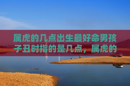 属虎的几点出生最好命男孩子丑时指的是几点，属虎的几点出生最命苦