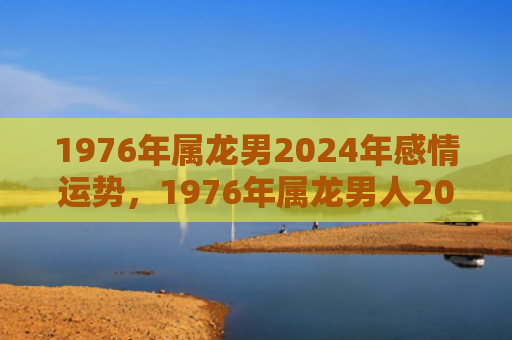 1976年属龙男2024年感情运势，1976年属龙男人2023年全年运程