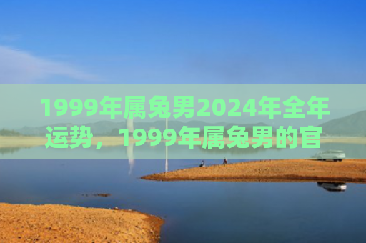 1999年属兔男2024年全年运势，1999年属兔男的官运怎么样，1999年属兔男的官运状况分析