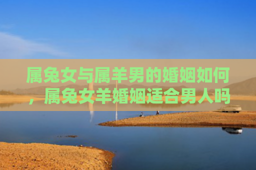 属兔女与属羊男的婚姻如何，属兔女羊婚姻适合男人吗，属兔女羊婚姻的优劣